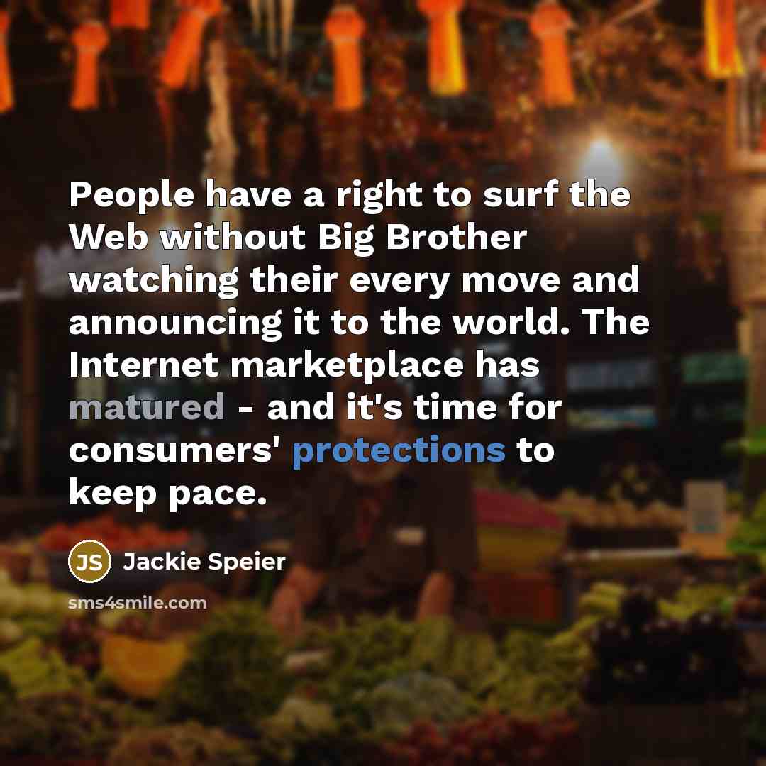 “People have a right to surf the Web without Big Brother watching their every move and announcing it to the world. The Internet marketplace has matured - and it's time for consumers' protections to keep pace.” quote by Jackie Speier