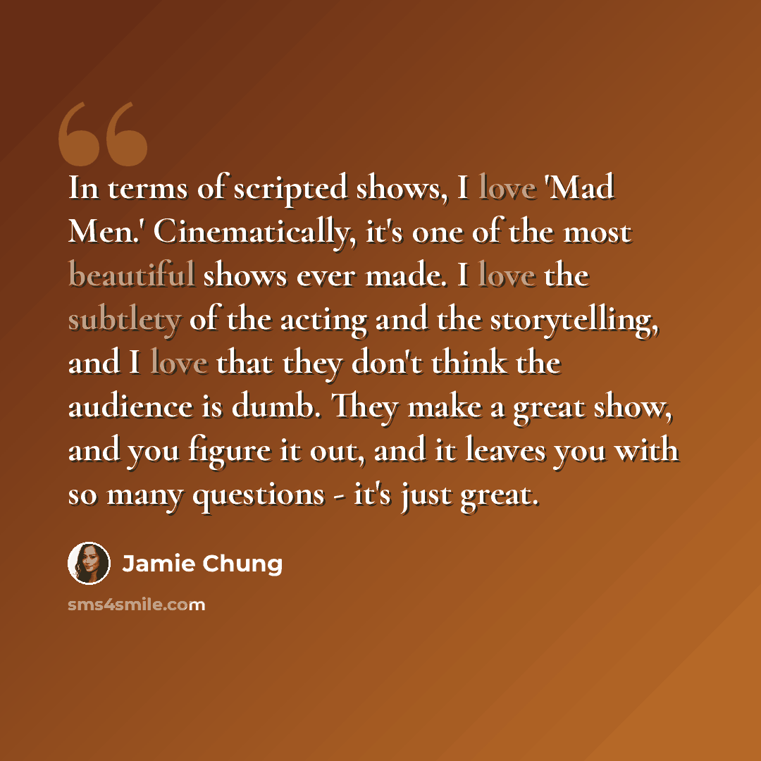 “In terms of scripted shows, I love 'Mad Men.' Cinematically, it's one of the most beautiful shows ever made. I love the subtlety of the acting and the storytelling, and I love that they don't think the audience is dumb. They make a great show, and you figure it out, and it leaves you with so many…” quote by Jamie Chung