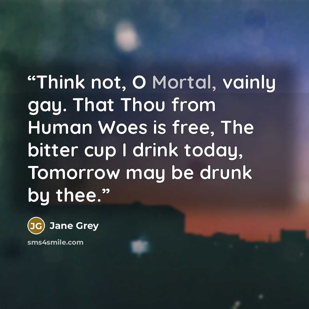 “Think not, O Mortal, vainly gay. That Thou from Human Woes is free, The bitter cup I drink today, Tomorrow may be drunk by thee.” quote by Jane Grey