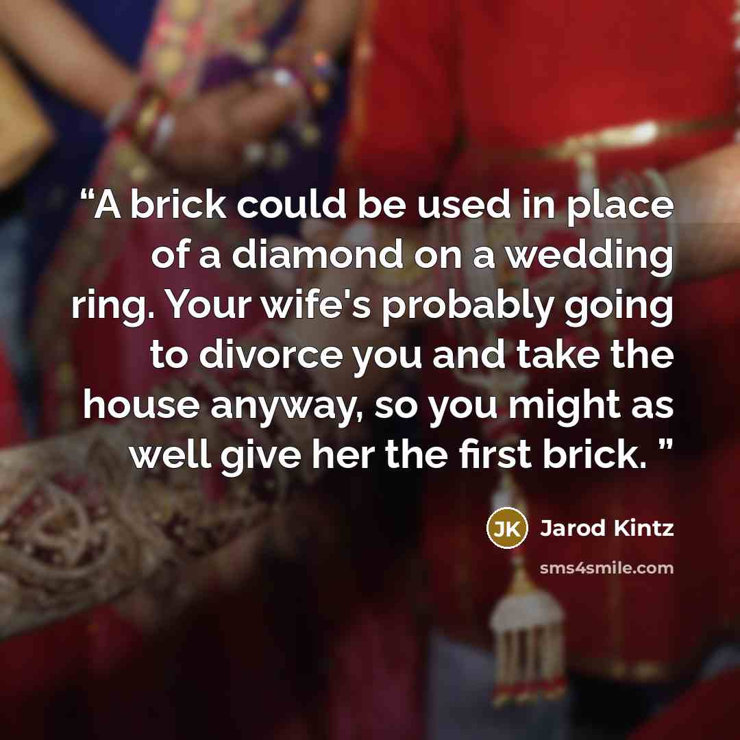 “A brick could be used in place of a diamond on a wedding ring. Your wife's probably going to divorce you and take the house anyway, so you might as well give her the first brick.” quote by Jarod Kintz