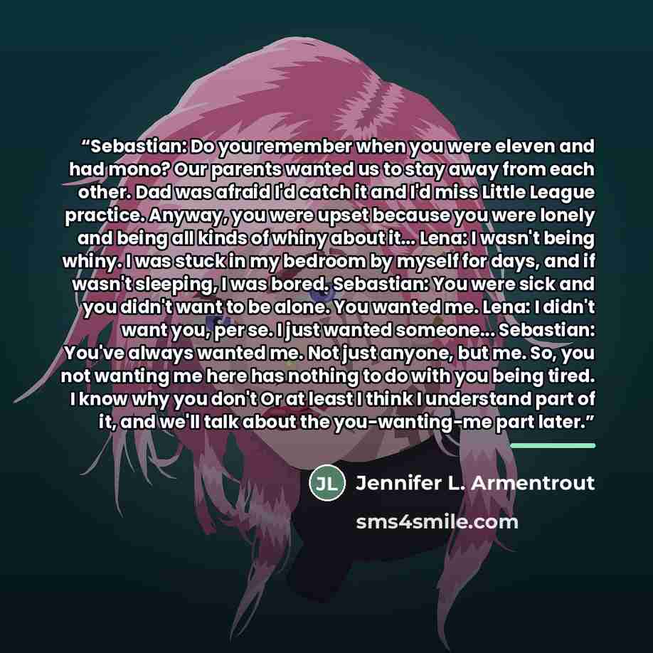 “Sebastian: Do you remember when you were eleven and had mono? Our parents wanted us to stay away from each other. Dad was afraid I'd catch it and I'd miss Little League practice. Anyway, you were upset because you were lonely and being all kinds of whiny about it... Lena: I wasn't being whiny. I…” quote by Jennifer L. Armentrout