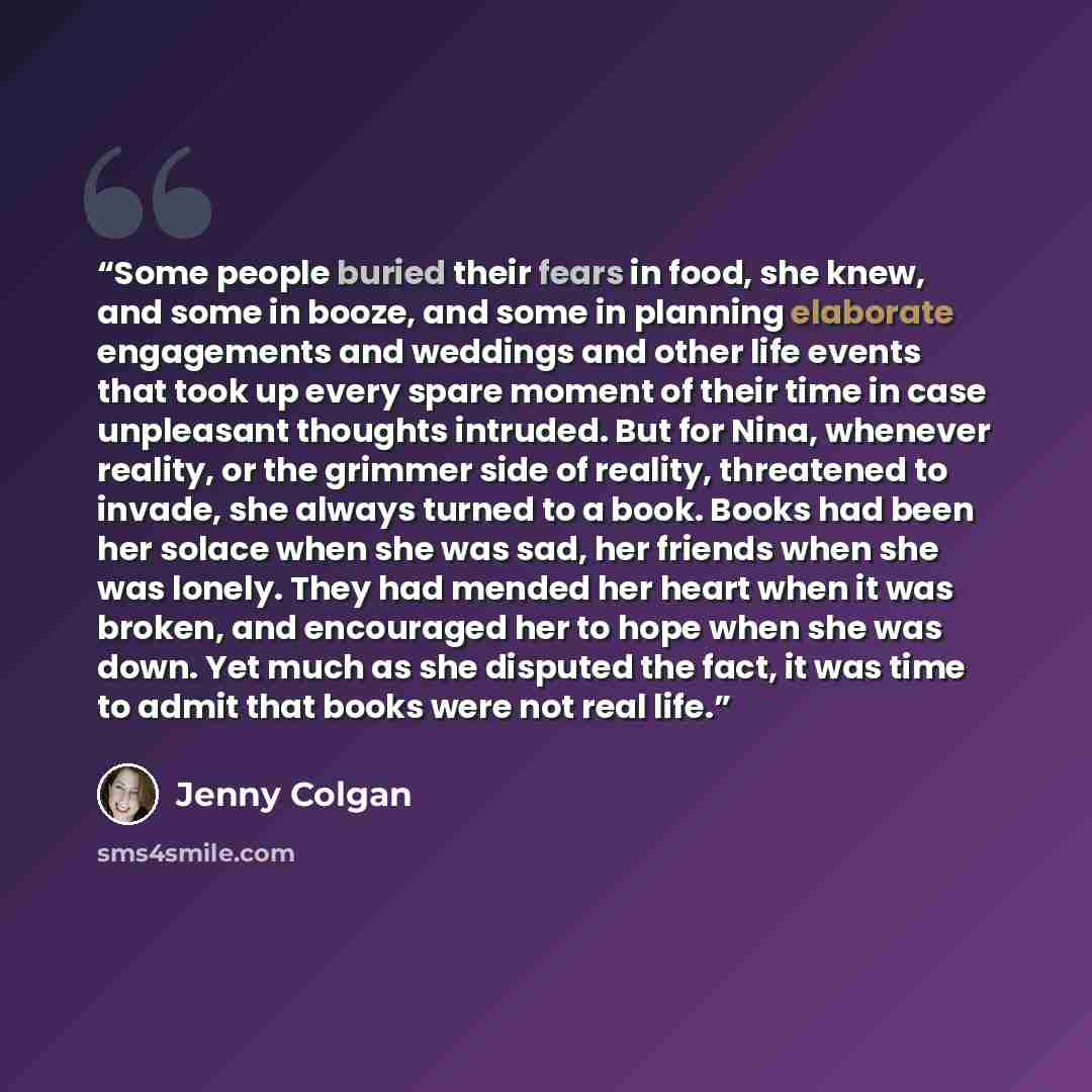 “Some people buried their fears in food, she knew, and some in booze, and some in planning elaborate engagements and weddings and other life events that took up every spare moment of their time in case unpleasant thoughts intruded. But for Nina, whenever reality, or the grimmer side of reality…” quote by Jenny Colgan