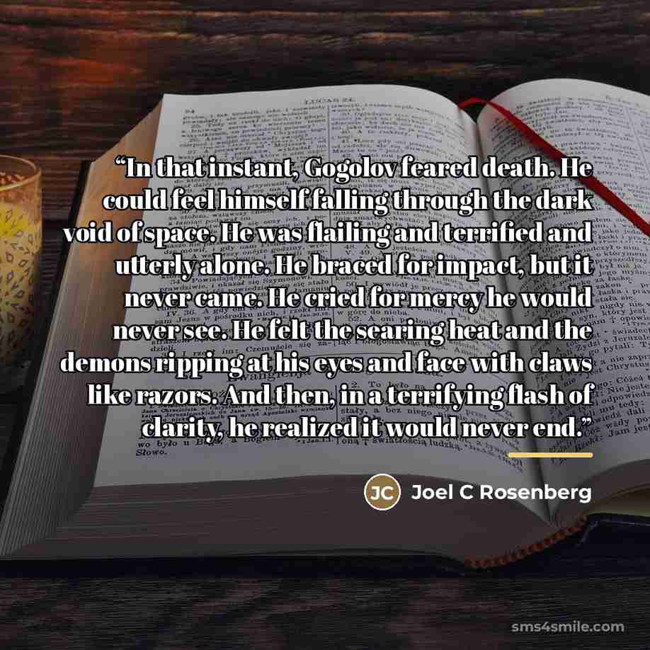 “In that instant, Gogolov feared death. He could feel himself falling through the dark void of space. He was flailing and terrified and utterly alone. He braced for impact, but it never came. He cried for mercy he would never see. He felt the searing heat and the demons ripping at his eyes and face…” quote by Joel C Rosenberg