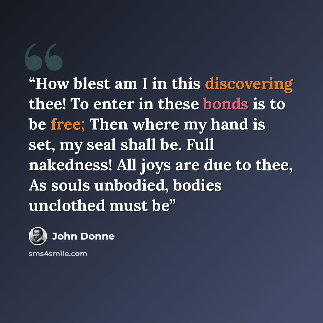 “How blest am I in this discovering thee! To enter in these bonds is to be free; Then where my hand is set, my seal shall be. Full nakedness! All joys are due to thee, As souls unbodied, bodies unclothed must be” quote by John Donne
