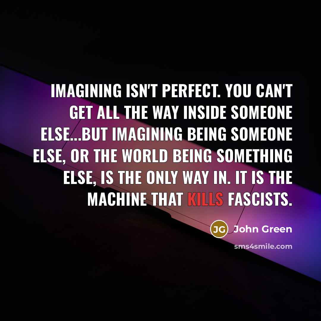 “Imagining isn't perfect. You can't get all the way inside someone else...But imagining being someone else, or the world being something else, is the only way in. It is the machine that kills fascists.” quote by John Green