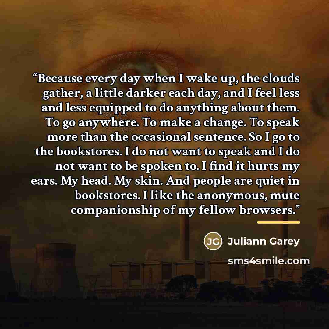 “Because every day when I wake up, the clouds gather, a little darker each day, and I feel less and less equipped to do anything about them. To go anywhere. To make a change. To speak more than the occasional sentence. So I go to the bookstores. I do not want to speak and I do not want to be spoken…” quote by Juliann Garey