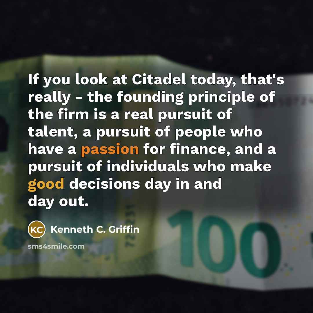“If you look at Citadel today, that's really - the founding principle of the firm is a real pursuit of talent, a pursuit of people who have a passion for finance, and a pursuit of individuals who make good decisions day in and day out.” quote by Kenneth C. Griffin