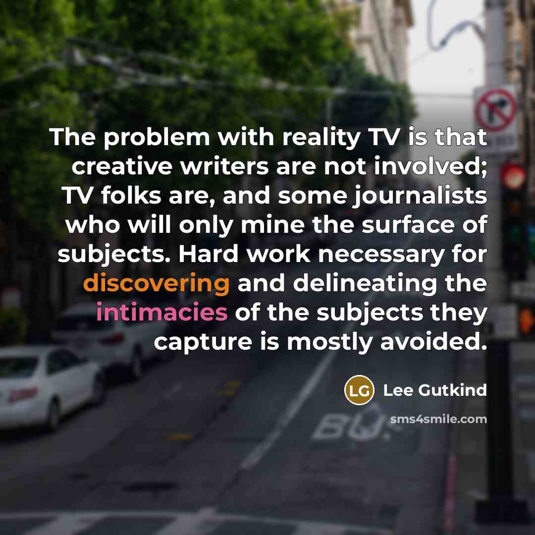 “The problem with reality TV is that creative writers are not involved; TV folks are, and some journalists who will only mine the surface of subjects. Hard work necessary for discovering and delineating the intimacies of the subjects they capture is mostly avoided.” quote by Lee Gutkind