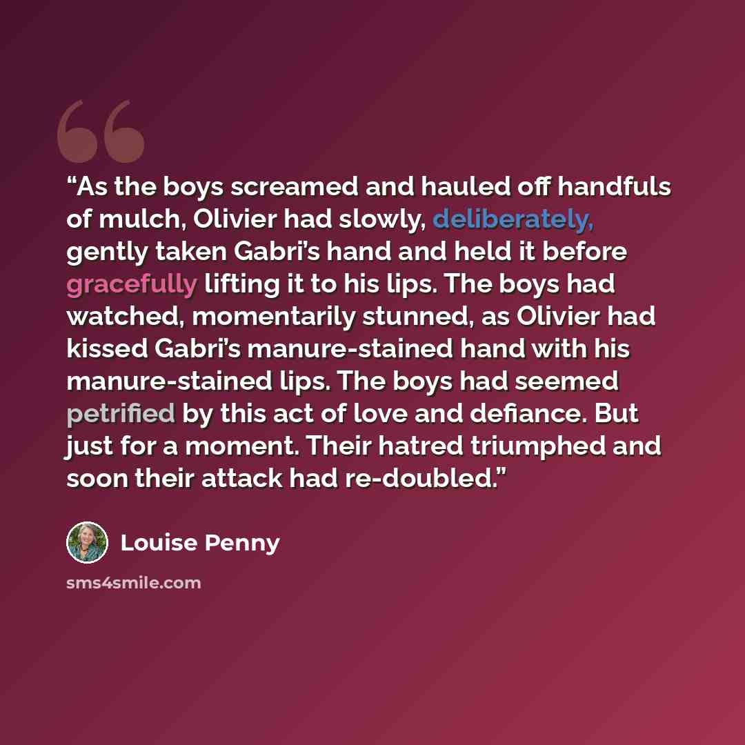 “As the boys screamed and hauled off handfuls of mulch, Olivier had slowly, deliberately, gently taken Gabri’s hand and held it before gracefully lifting it to his lips. The boys had watched, momentarily stunned, as Olivier had kissed Gabri’s manure-stained hand with his manure-stained lips. The…” quote by Louise Penny