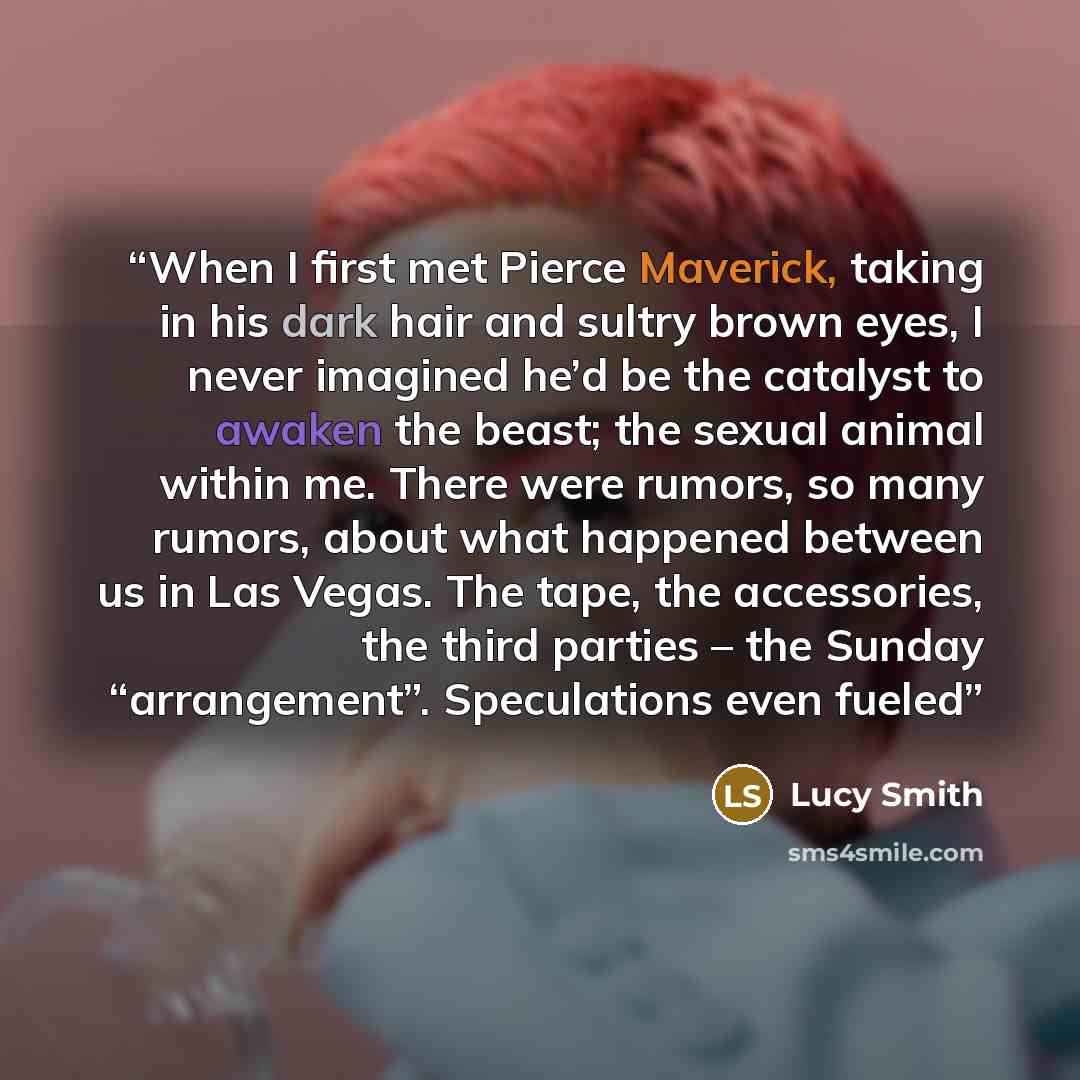“When I first met Pierce Maverick, taking in his dark hair and sultry brown eyes, I never imagined he’d be the catalyst to awaken the beast; the sexual animal within me. There were rumors, so many rumors, about what happened between us in Las Vegas. The tape, the accessories, the third parties –…” quote by Lucy Smith