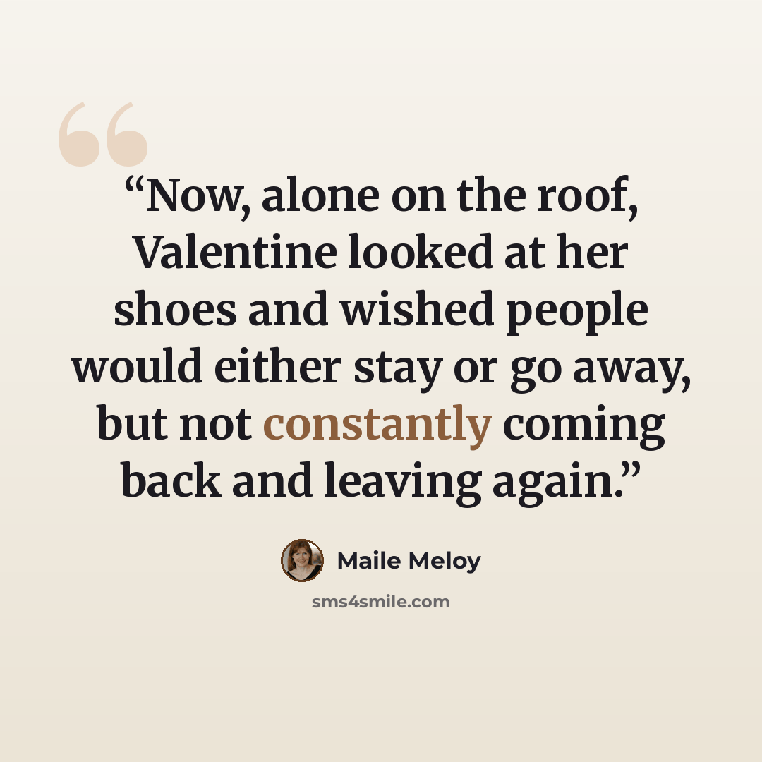 “Now, alone on the roof, Valentine looked at her shoes and wished people would either stay or go away, but not constantly coming back and leaving again.” quote by Maile Meloy