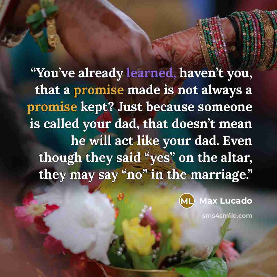“You’ve already learned, haven’t you, that a promise made is not always a promise kept? Just because someone is called your dad, that doesn’t mean he will act like your dad. Even though they said “yes” on the altar, they may say “no” in the marriage.” quote by Max Lucado