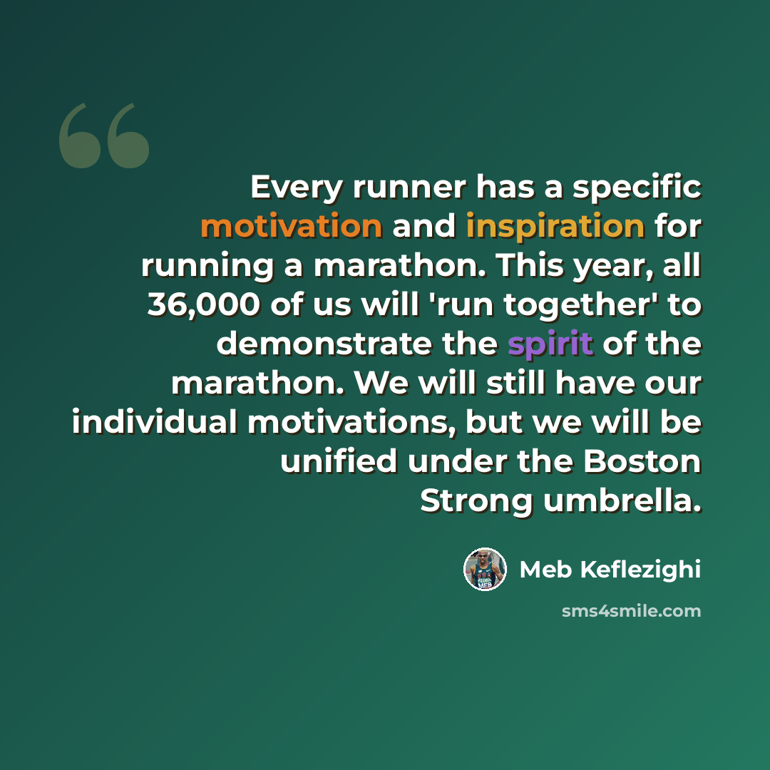 “Every runner has a specific motivation and inspiration for running a marathon. This year, all 36,000 of us will 'run together' to demonstrate the spirit of the marathon. We will still have our individual motivations, but we will be unified under the Boston Strong umbrella.” quote by Meb Keflezighi
