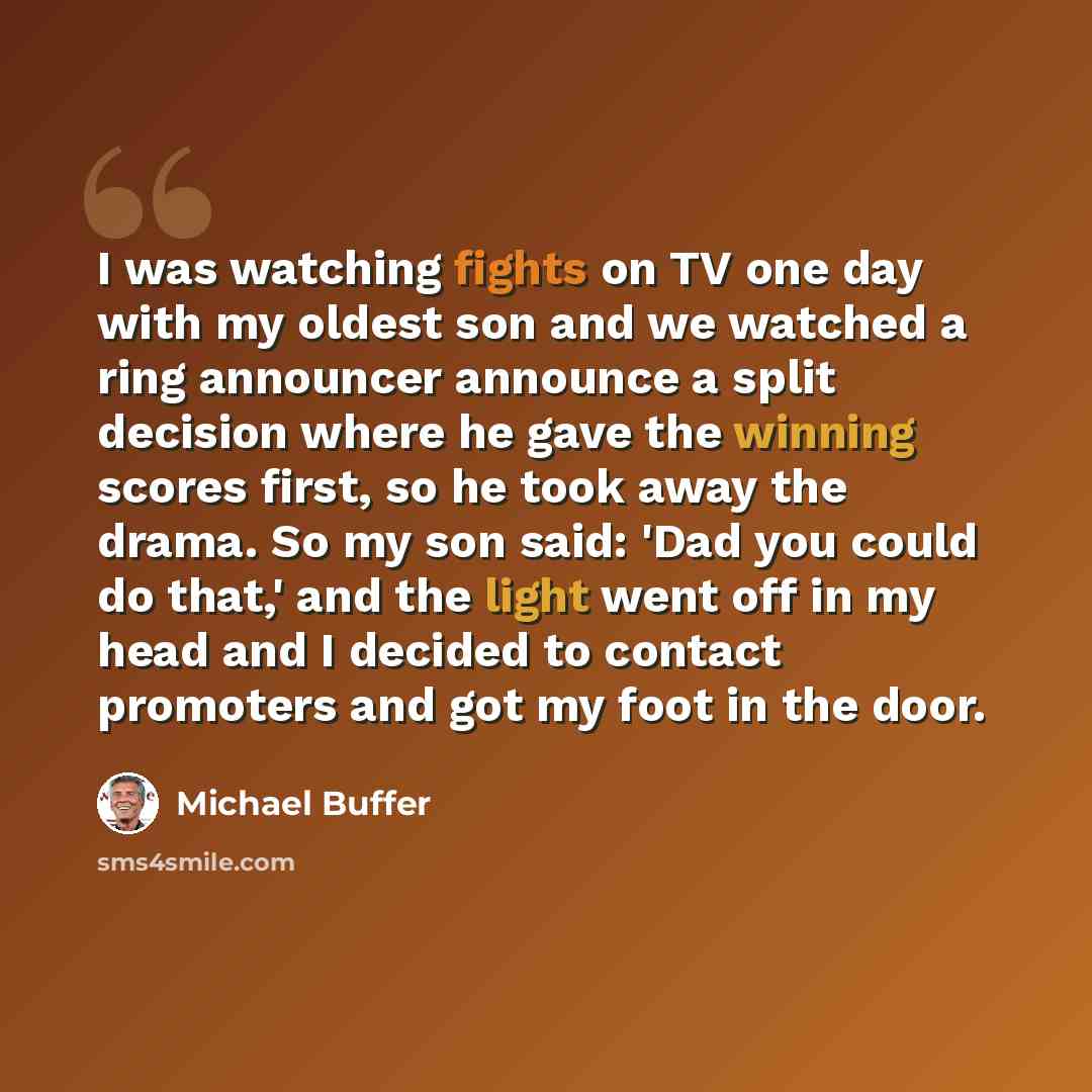 “I was watching fights on TV one day with my oldest son and we watched a ring announcer announce a split decision where he gave the winning scores first, so he took away the drama. So my son said: 'Dad you could do that,' and the light went off in my head and I decided to contact promoters and got…” quote by Michael Buffer