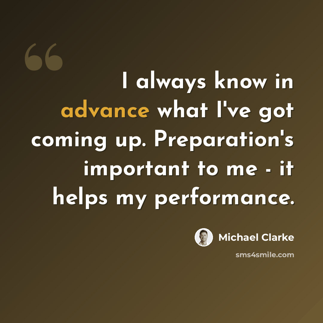 “I always know in advance what I've got coming up. Preparation's important to me - it helps my performance.” quote by Michael Clarke