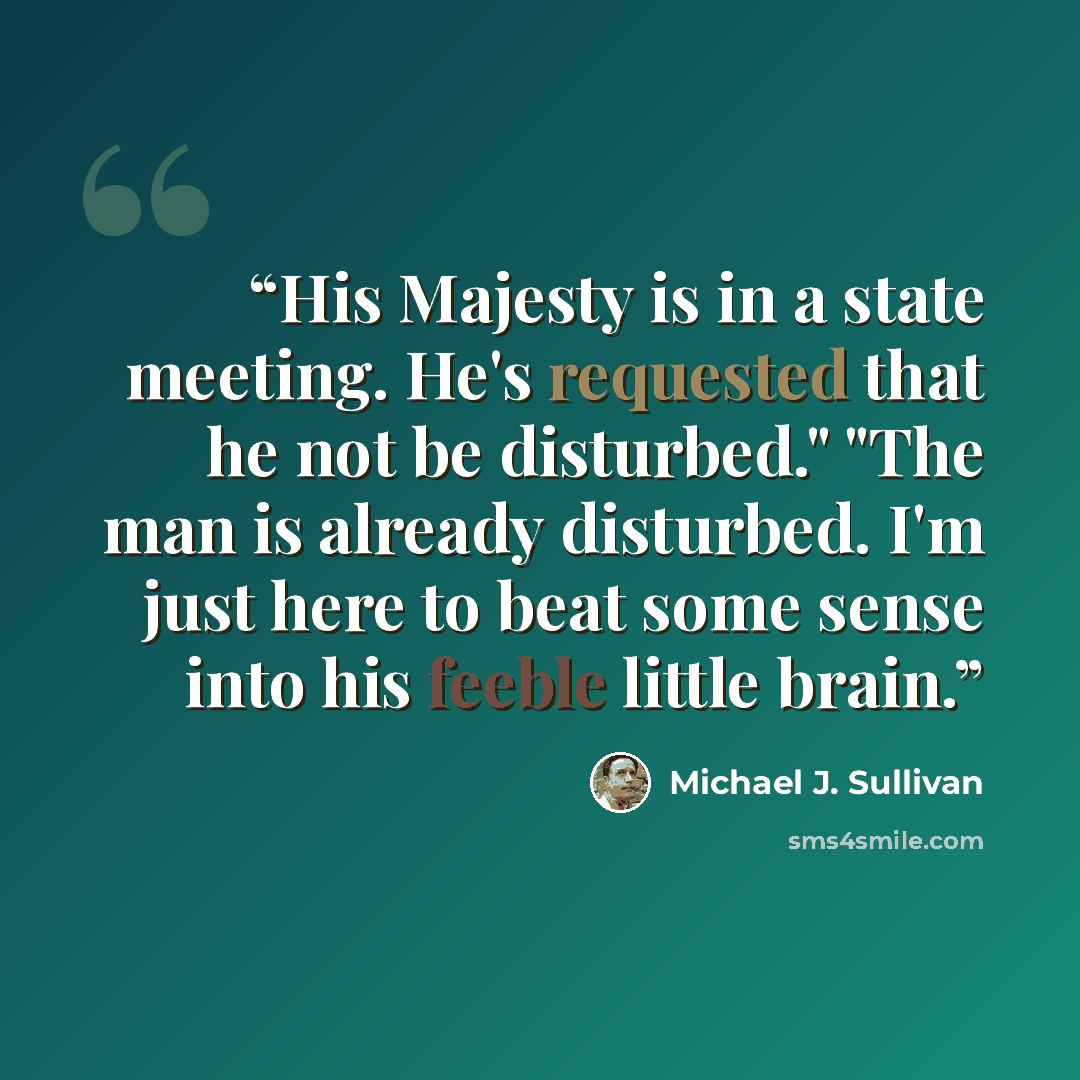 “His Majesty is in a state meeting. He's requested that he not be disturbed." "The man is already disturbed. I'm just here to beat some sense into his feeble little brain.” quote by Michael J. Sullivan