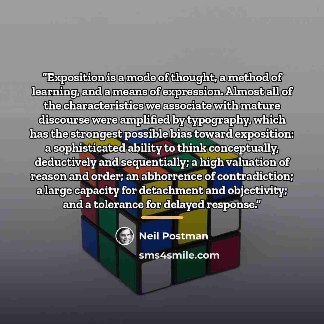 “Exposition is a mode of thought, a method of learning, and a means of expression. Almost all of the characteristics we associate with mature discourse were amplified by typography, which has the strongest possible bias toward exposition: a sophisticated ability to think conceptually, deductively…” quote by Neil Postman