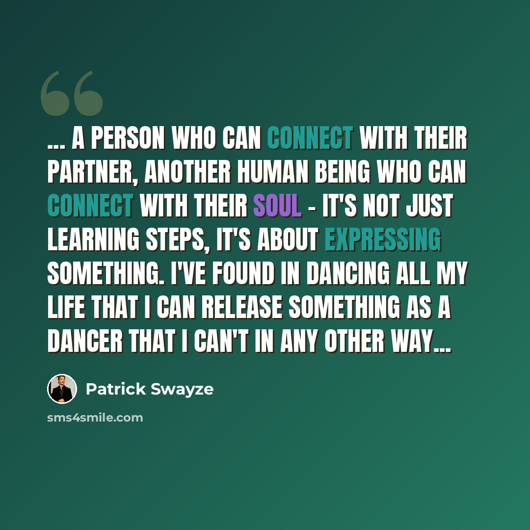 “... a person who can connect with their partner, another human being who can connect with their soul − it's not just learning steps, it's about expressing something. I've found in dancing all my life that I can release something as a dancer that I can't in any other way...” quote by Patrick Swayze
