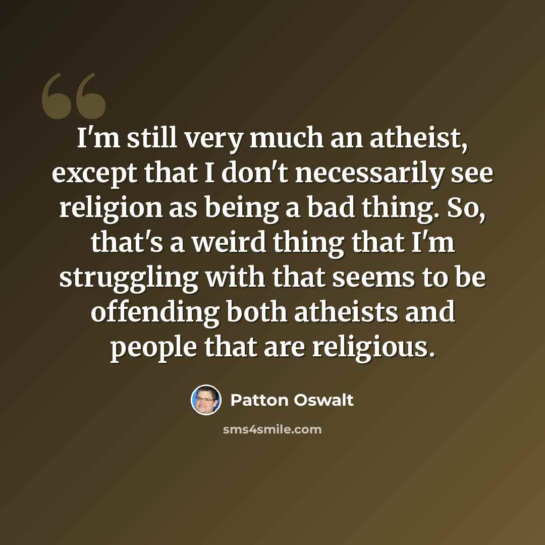 “I'm still very much an atheist, except that I don't necessarily see religion as being a bad thing. So, that's a weird thing that I'm struggling with that seems to be offending both atheists and people that are religious.” quote by Patton Oswalt