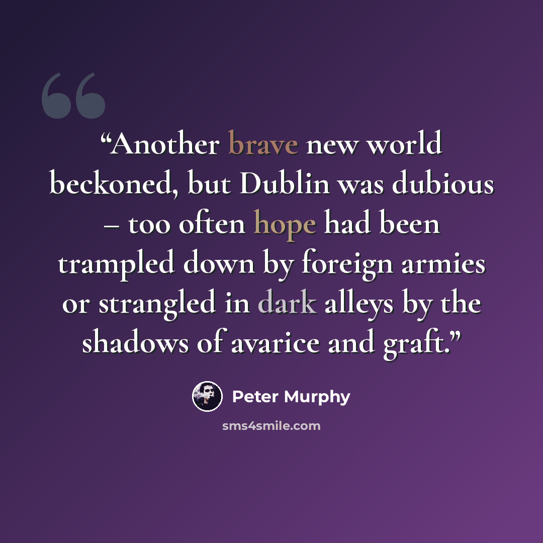 “Another brave new world beckoned, but Dublin was dubious – too often hope had been trampled down by foreign armies or strangled in dark alleys by the shadows of avarice and graft.” quote by Peter Murphy