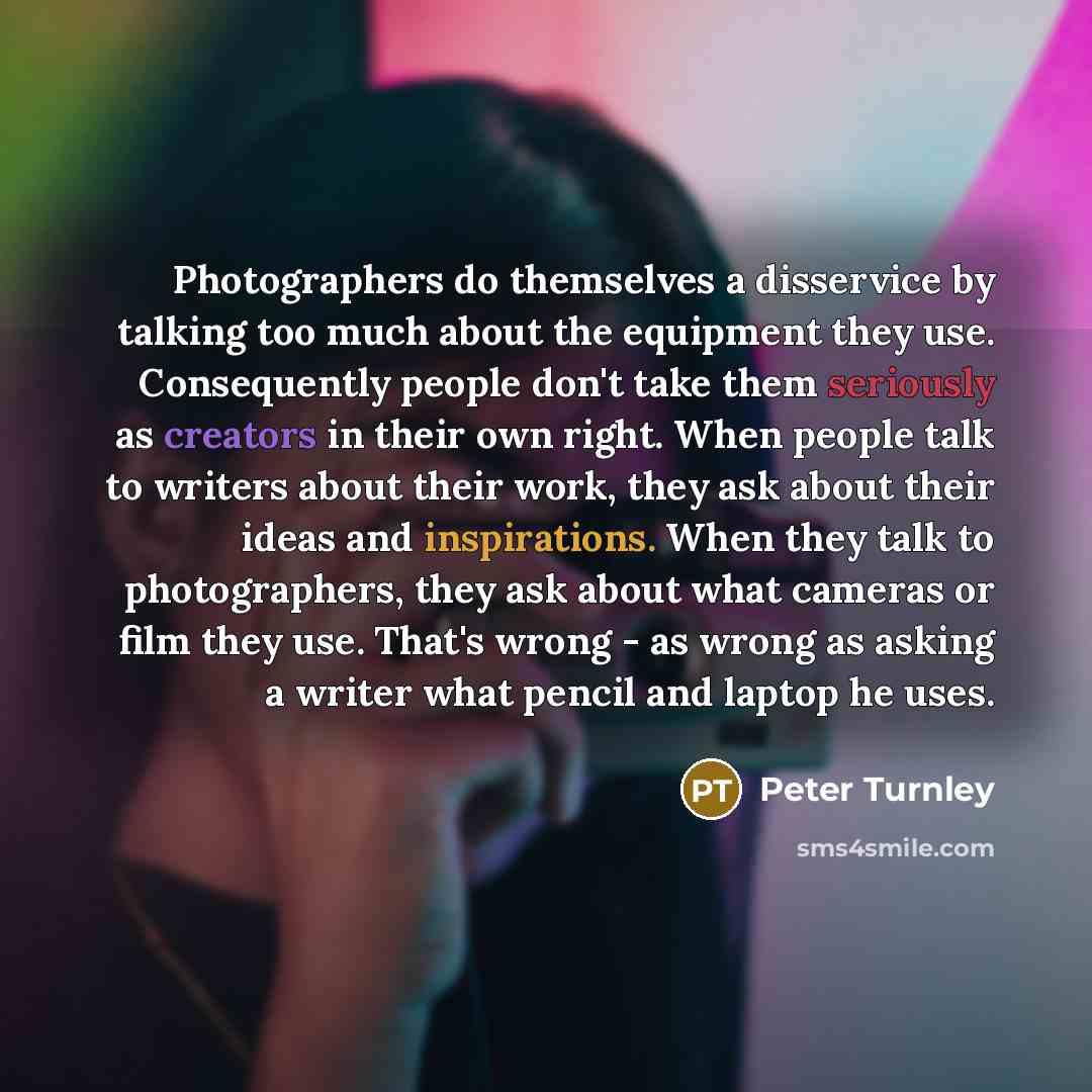 “Photographers do themselves a disservice by talking too much about the equipment they use. Consequently people don't take them seriously as creators in their own right. When people talk to writers about their work, they ask about their ideas and inspirations. When they talk to photographers, they…” quote by Peter Turnley