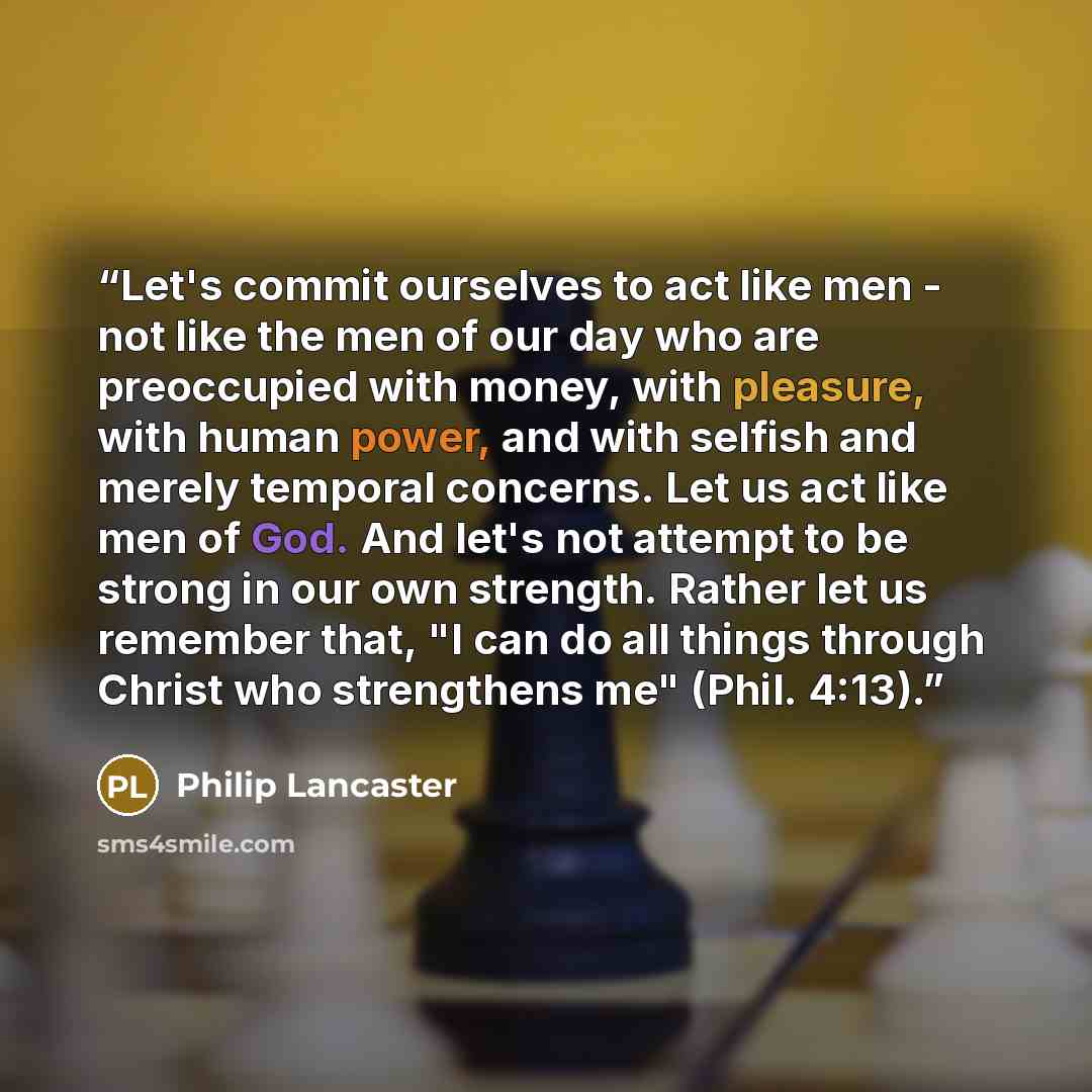 “Let's commit ourselves to act like men - not like the men of our day who are preoccupied with money, with pleasure, with human power, and with selfish and merely temporal concerns. Let us act like men of God. And let's not attempt to be strong in our own strength. Rather let us remember that, "I…” quote by Philip Lancaster