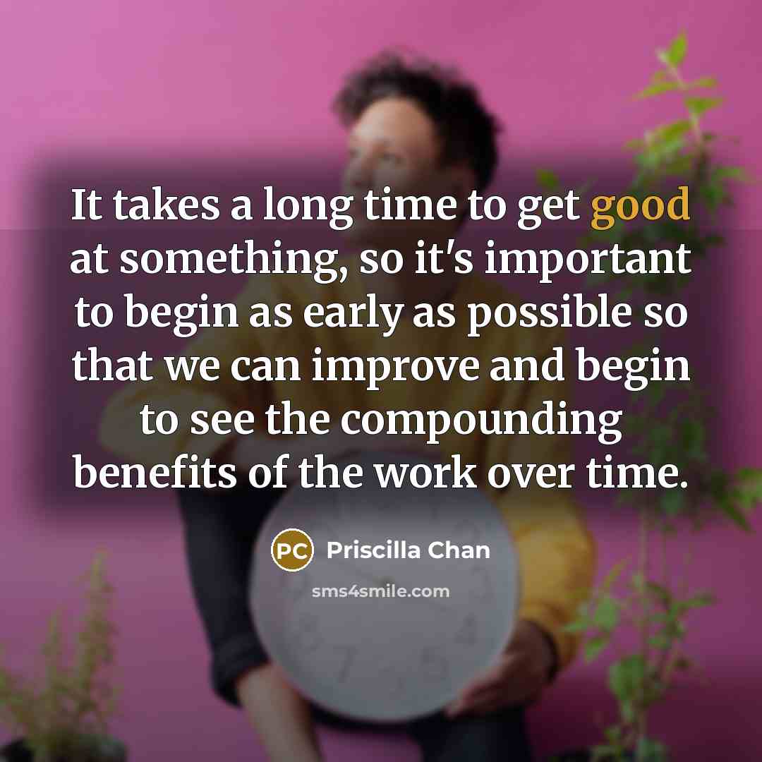 “It takes a long time to get good at something, so it's important to begin as early as possible so that we can improve and begin to see the compounding benefits of the work over time.” quote by Priscilla Chan
