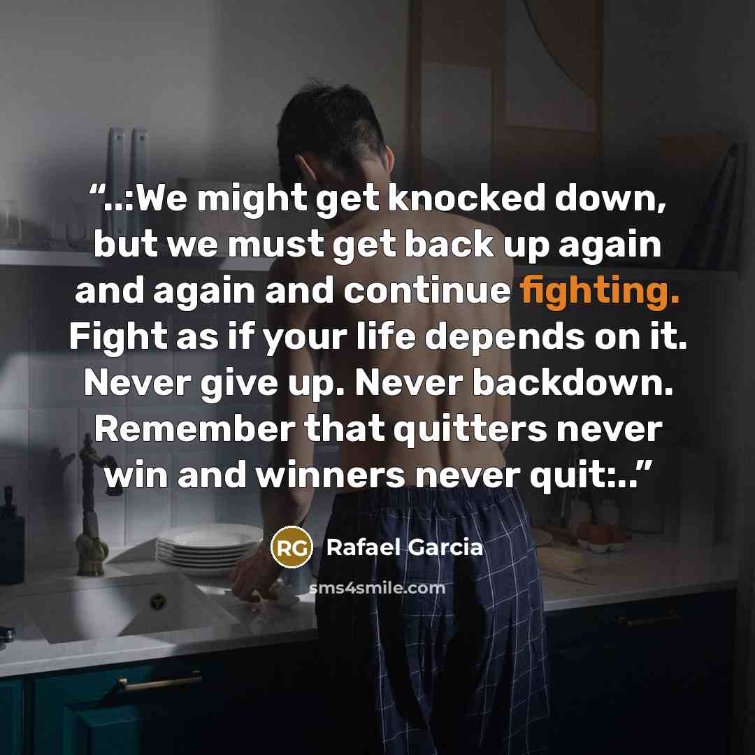 “..:We might get knocked down, but we must get back up again and again and continue fighting. Fight as if your life depends on it. Never give up. Never backdown. Remember that quitters never win and winners never quit:..” quote by Rafael Garcia