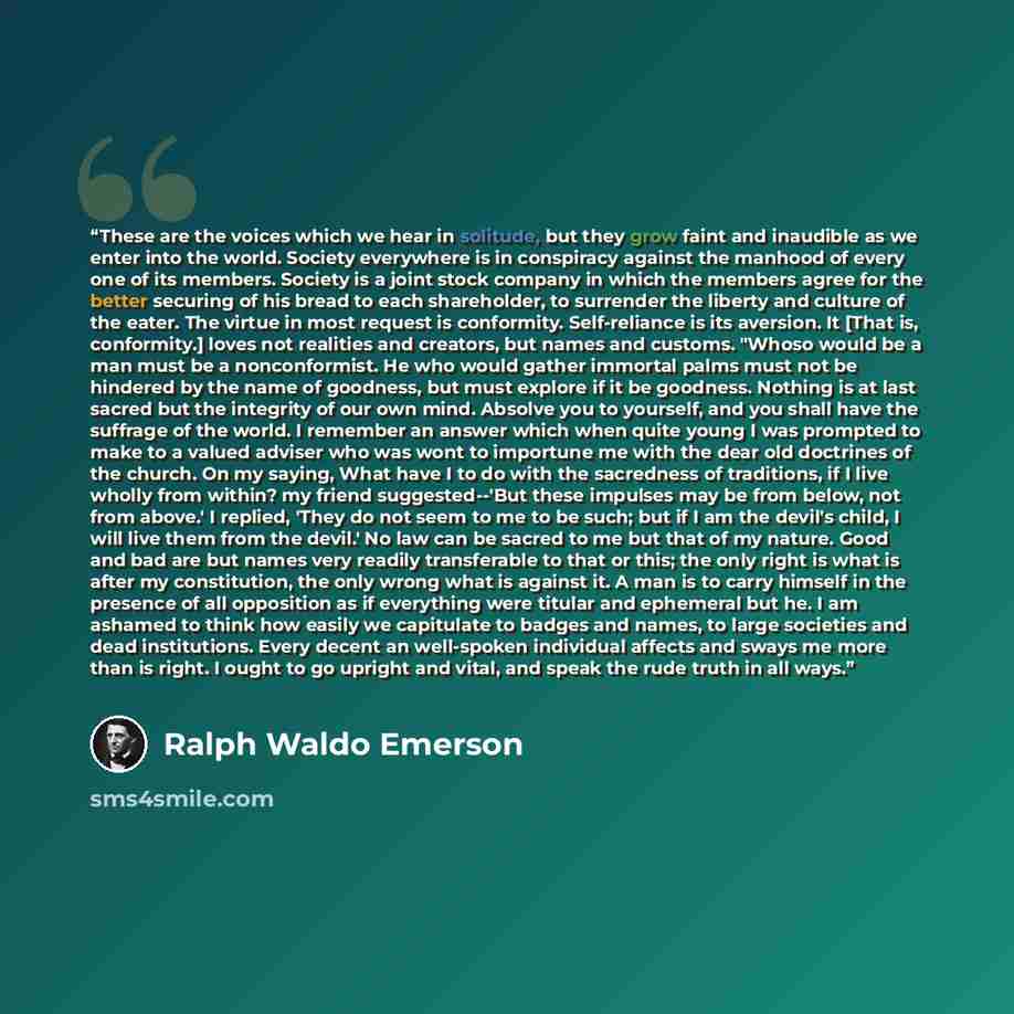 “These are the voices which we hear in solitude, but they grow faint and inaudible as we enter into the world. Society everywhere is in conspiracy against the manhood of every one of its members. Society is a joint stock company in which the members agree for the better securing of his bread to…” quote by Ralph Waldo Emerson
