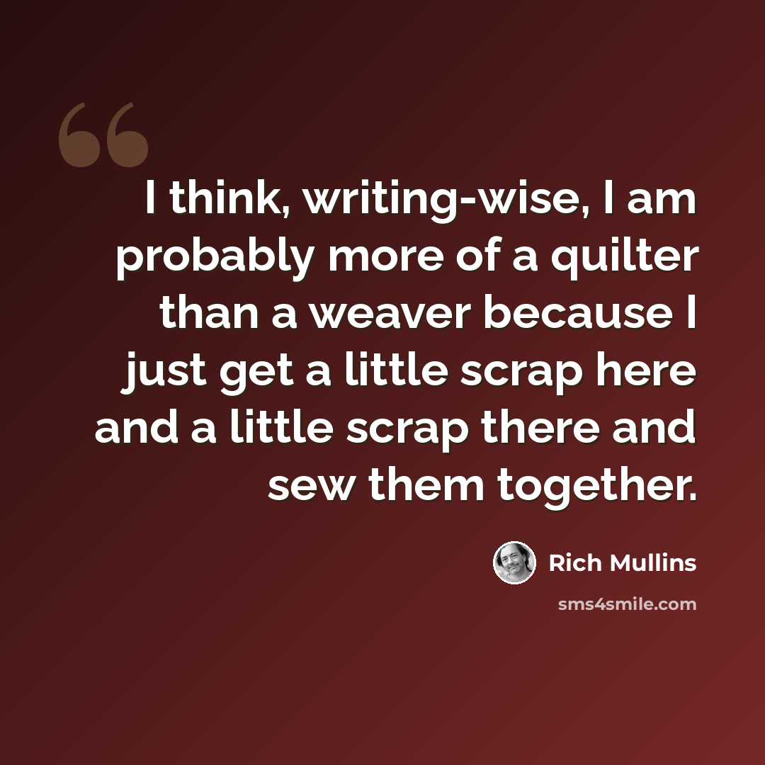 “I think, writing-wise, I am probably more of a quilter than a weaver because I just get a little scrap here and a little scrap there and sew them together.” quote by Rich Mullins
