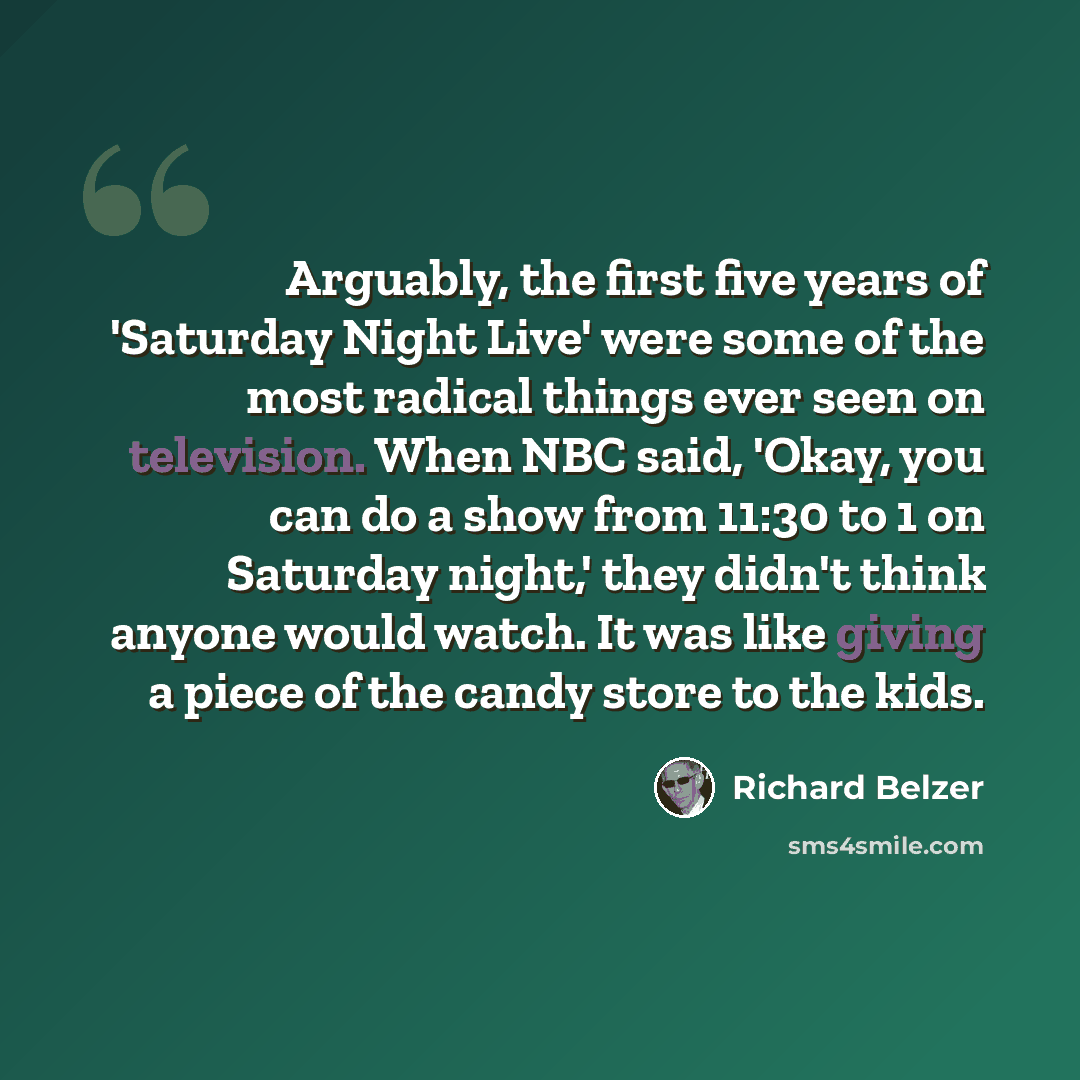 “Arguably, the first five years of 'Saturday Night Live' were some of the most radical things ever seen on television. When NBC said, 'Okay, you can do a show from 11:30 to 1 on Saturday night,' they didn't think anyone would watch. It was like giving a piece of the candy store to the kids.” quote by Richard Belzer