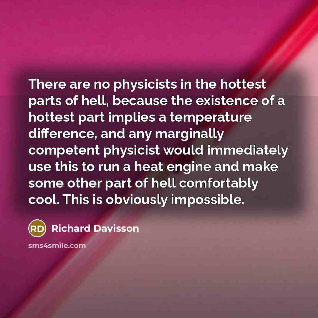 “There are no physicists in the hottest parts of hell, because the existence of a hottest part implies a temperature difference, and any marginally competent physicist would immediately use this to run a heat engine and make some other part of hell comfortably cool. This is obviously impossible.” quote by Richard Davisson