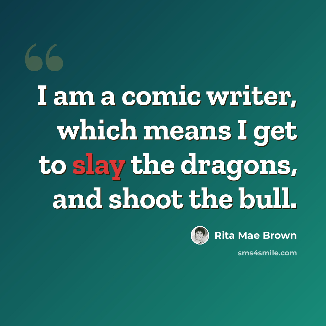 “I am a comic writer, which means I get to slay the dragons, and shoot the bull.” quote by Rita Mae Brown