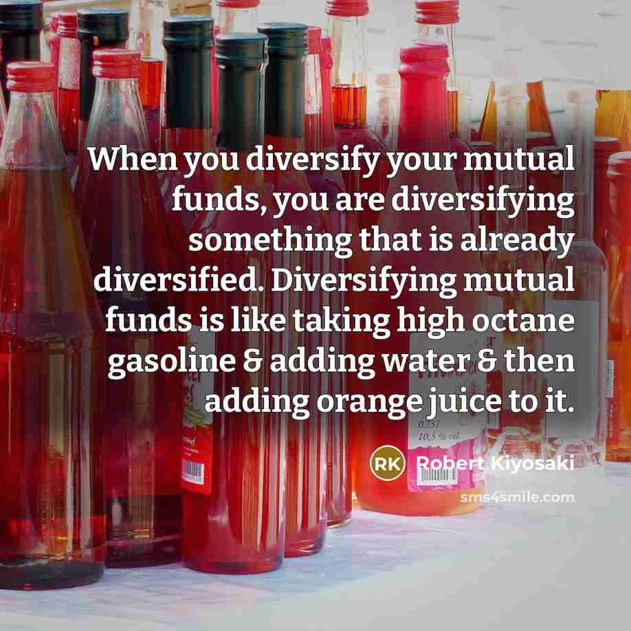 “When you diversify your mutual funds, you are diversifying something that is already diversified. Diversifying mutual funds is like taking high octane gasoline & adding water & then adding orange juice to it.” quote by Robert Kiyosaki