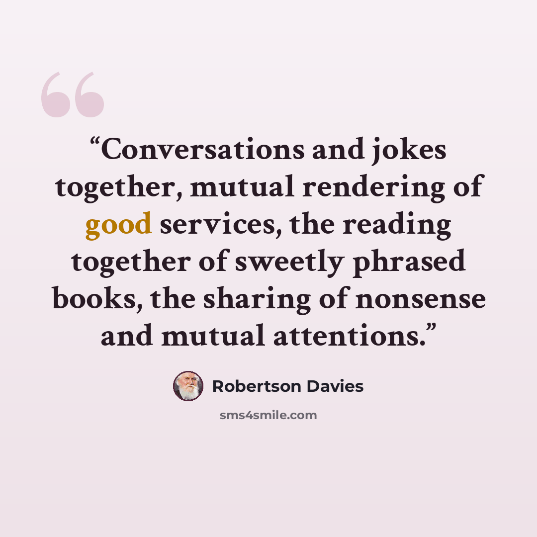 “Conversations and jokes together, mutual rendering of good services, the reading together of sweetly phrased books, the sharing of nonsense and mutual attentions.” quote by Robertson Davies