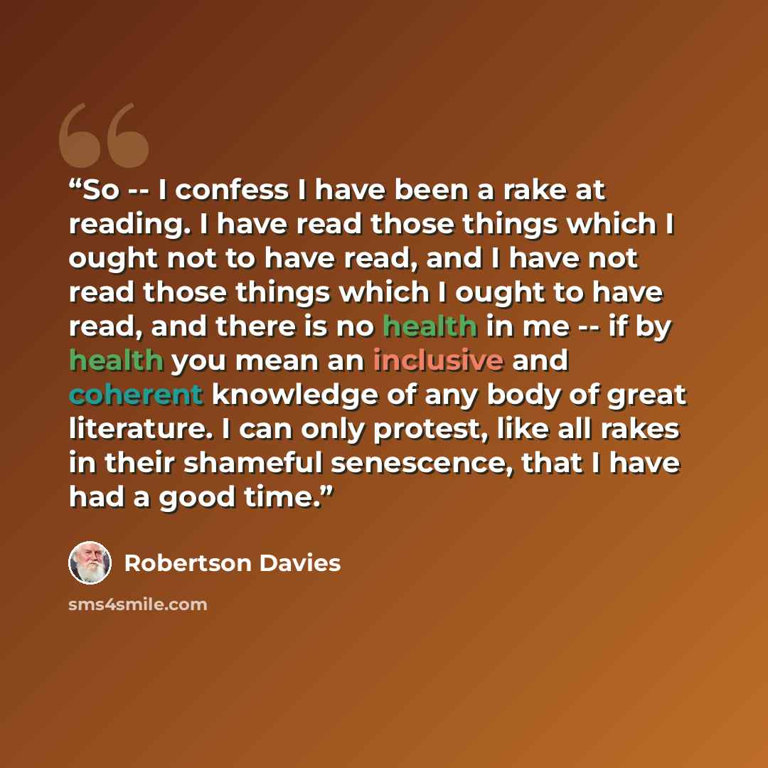 “So -- I confess I have been a rake at reading. I have read those things which I ought not to have read, and I have not read those things which I ought to have read, and there is no health in me -- if by health you mean an inclusive and coherent knowledge of any body of great literature. I can only…” quote by Robertson Davies