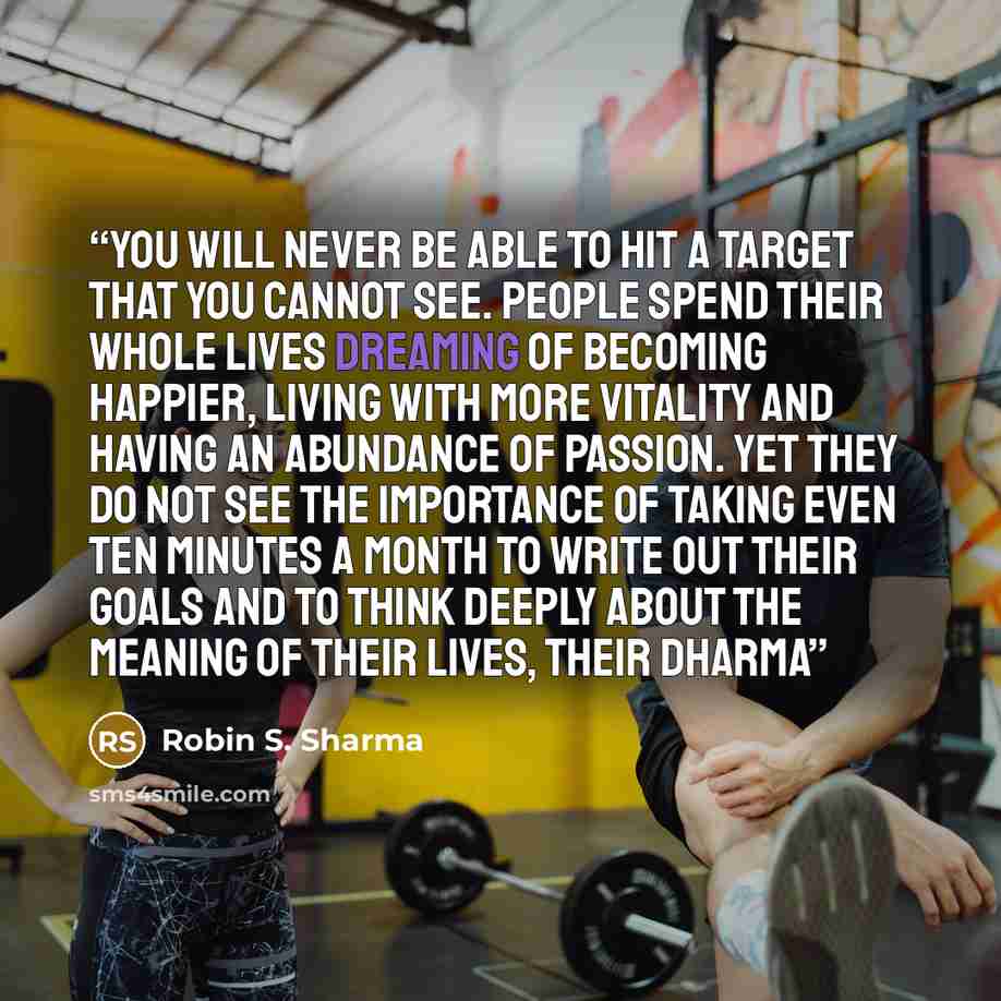 “you will never be able to hit a target that you cannot see. People spend their whole lives dreaming of becoming happier, living with more vitality and having an abundance of passion. Yet they do not see the importance of taking even ten minutes a month to write out their goals and to think deeply…” quote by Robin S. Sharma