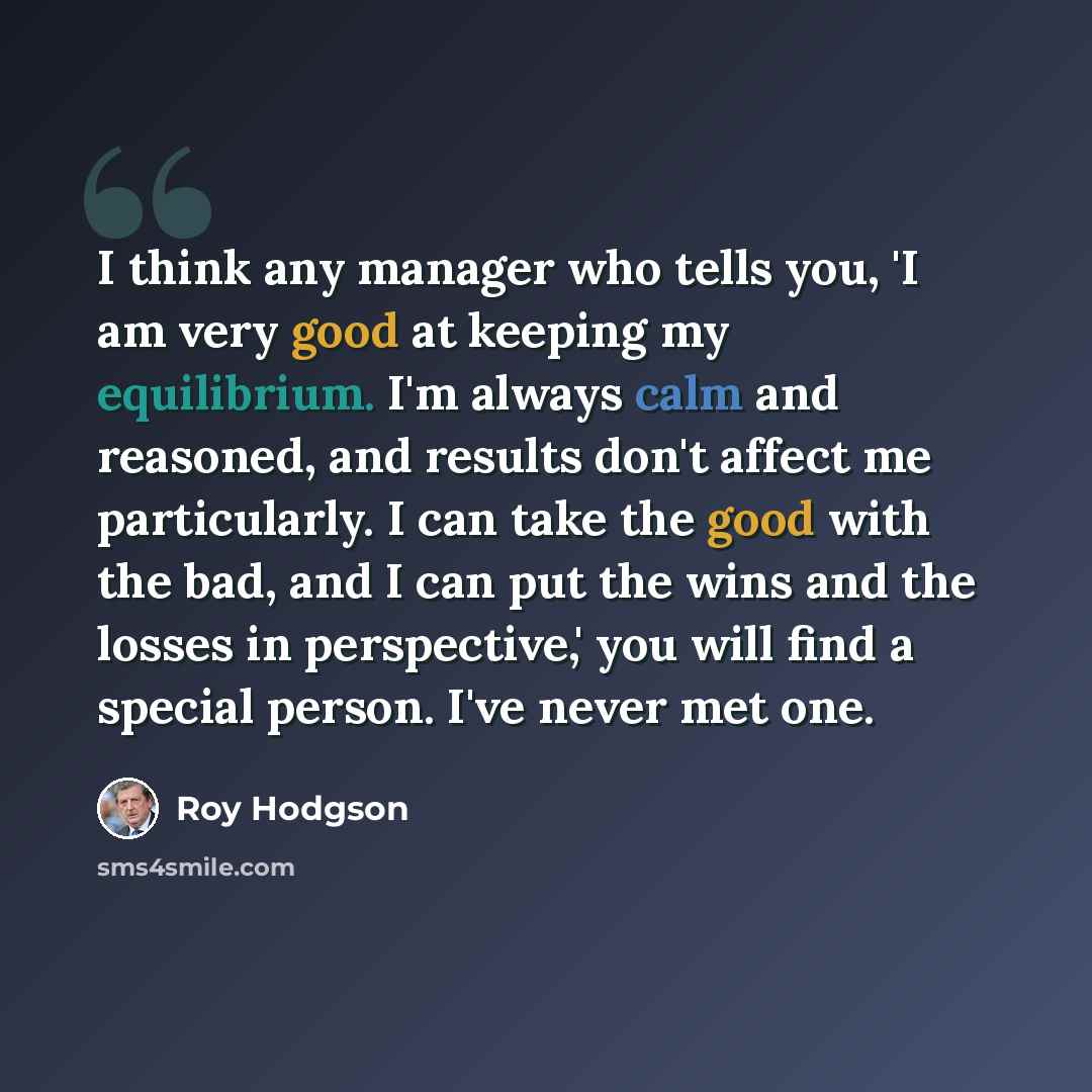 “I think any manager who tells you, 'I am very good at keeping my equilibrium. I'm always calm and reasoned, and results don't affect me particularly. I can take the good with the bad, and I can put the wins and the losses in perspective,' you will find a special person. I've never met one.” quote by Roy Hodgson