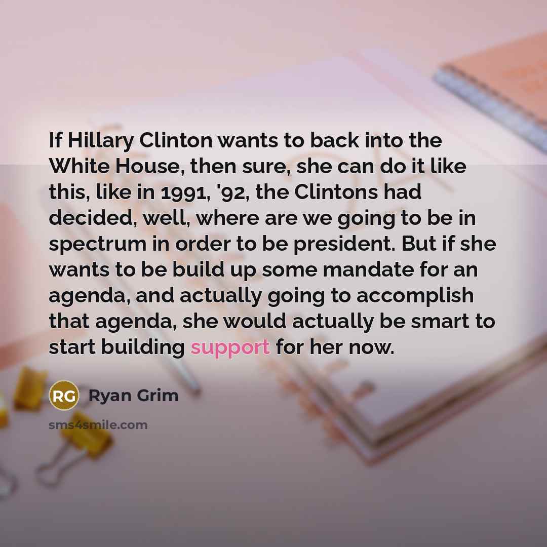 “If Hillary Clinton wants to back into the White House, then sure, she can do it like this, like in 1991, '92, the Clintons had decided, well, where are we going to be in spectrum in order to be president. But if she wants to be build up some mandate for an agenda, and actually going to accomplish…” quote by Ryan Grim