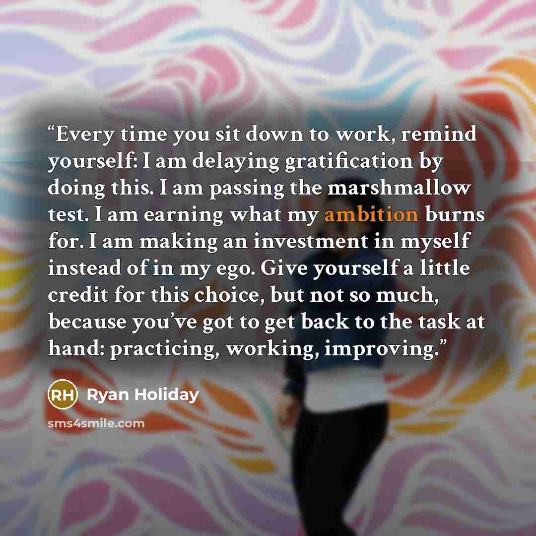 “Every time you sit down to work, remind yourself: I am delaying gratification by doing this. I am passing the marshmallow test. I am earning what my ambition burns for. I am making an investment in myself instead of in my ego. Give yourself a little credit for this choice, but not so much, because…” quote by Ryan Holiday
