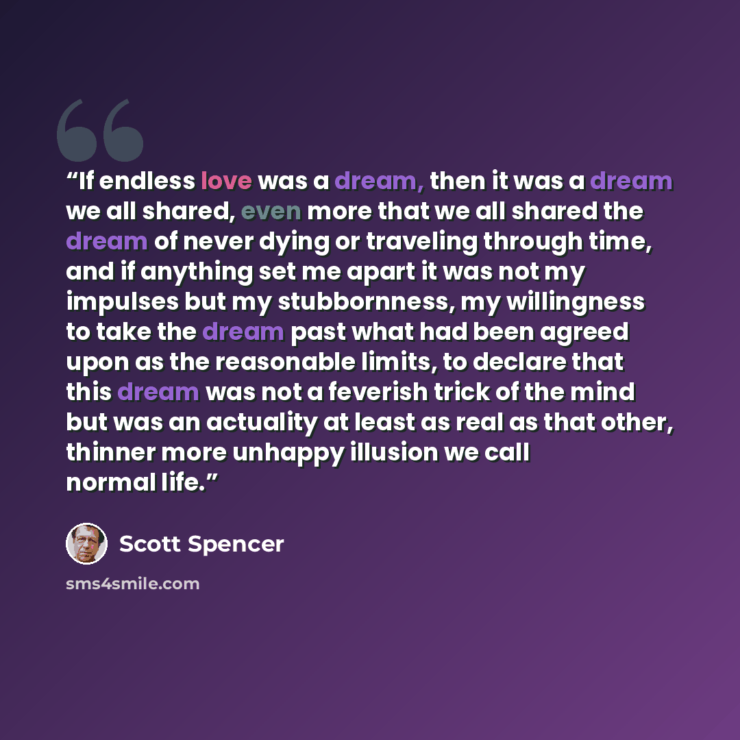 “If endless love was a dream, then it was a dream we all shared, even more that we all shared the dream of never dying or traveling through time, and if anything set me apart it was not my impulses but my stubbornness, my willingness to take the dream past what had been agreed upon as the…” quote by Scott Spencer
