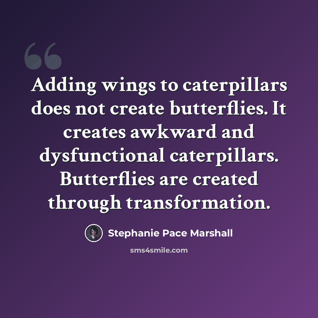 “Adding wings to caterpillars does not create butterflies. It creates awkward and dysfunctional caterpillars. Butterflies are created through transformation.” quote by Stephanie Pace Marshall