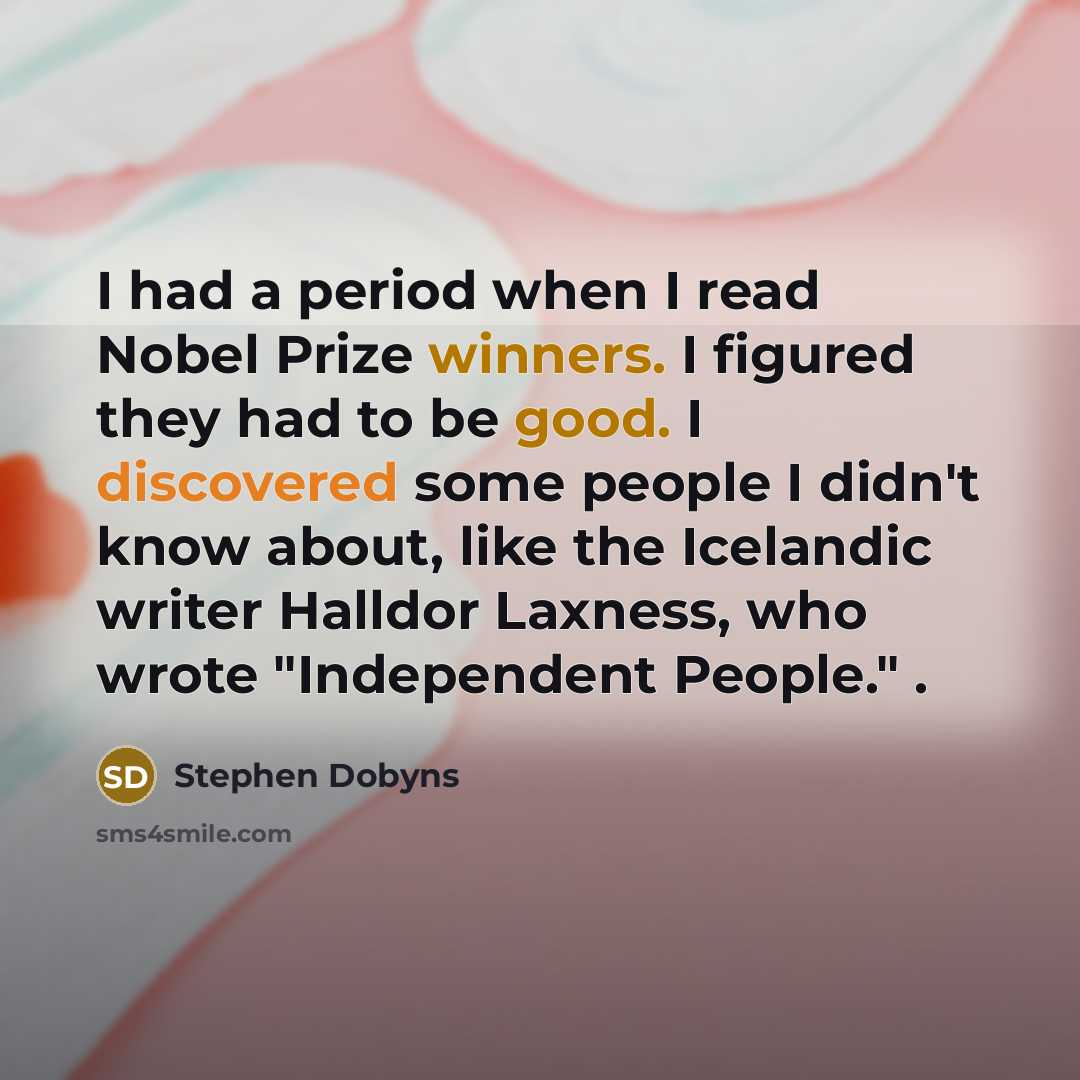 “I had a period when I read Nobel Prize winners. I figured they had to be good. I discovered some people I didn't know about, like the Icelandic writer Halldor Laxness, who wrote "Independent People." .” quote by Stephen Dobyns