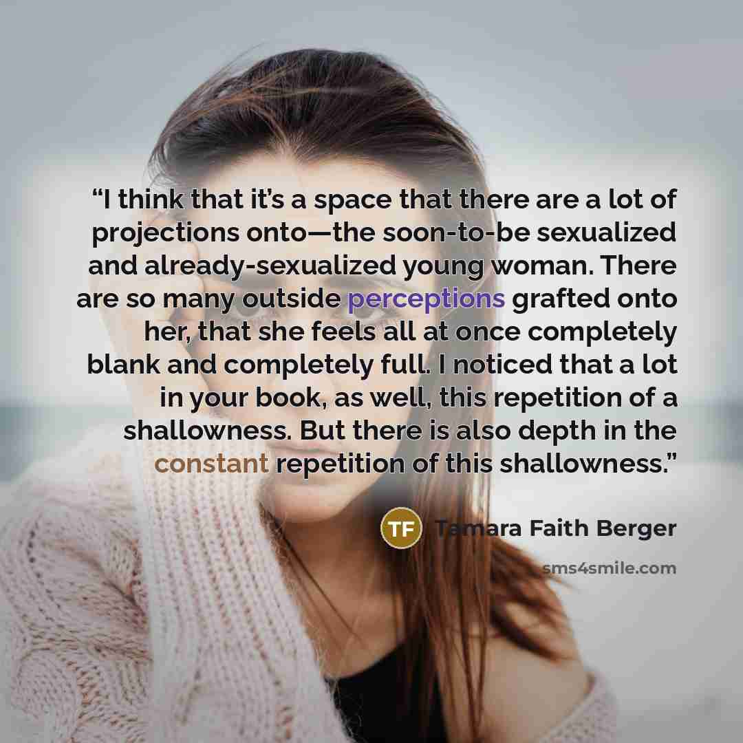 “I think that it’s a space that there are a lot of projections onto—the soon-to-be sexualized and already-sexualized young woman. There are so many outside perceptions grafted onto her, that she feels all at once completely blank and completely full. I noticed that a lot in your book, as well, this…” quote by Tamara Faith Berger