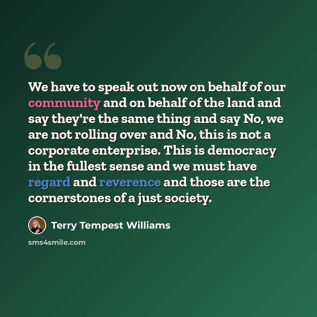 “We have to speak out now on behalf of our community and on behalf of the land and say they're the same thing and say No, we are not rolling over and No, this is not a corporate enterprise. This is democracy in the fullest sense and we must have regard and reverence and those are the cornerstones…” quote by Terry Tempest Williams