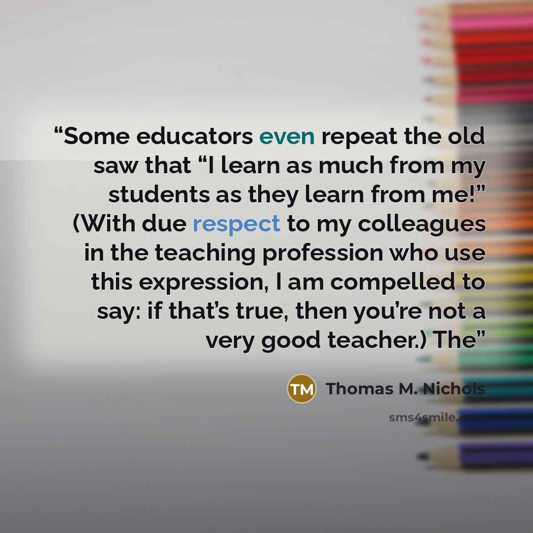 “Some educators even repeat the old saw that “I learn as much from my students as they learn from me!” (With due respect to my colleagues in the teaching profession who use this expression, I am compelled to say: if that’s true, then you’re not a very good teacher.) The” quote by Thomas M. Nichols