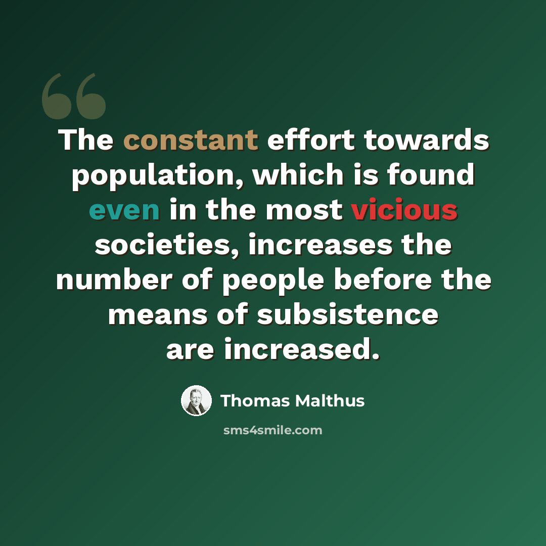 “The constant effort towards population, which is found even in the most vicious societies, increases the number of people before the means of subsistence are increased.” quote by Thomas Malthus