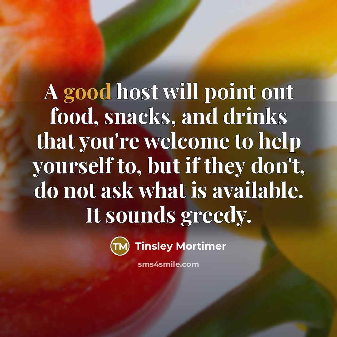 “A good host will point out food, snacks, and drinks that you're welcome to help yourself to, but if they don't, do not ask what is available. It sounds greedy.” quote by Tinsley Mortimer