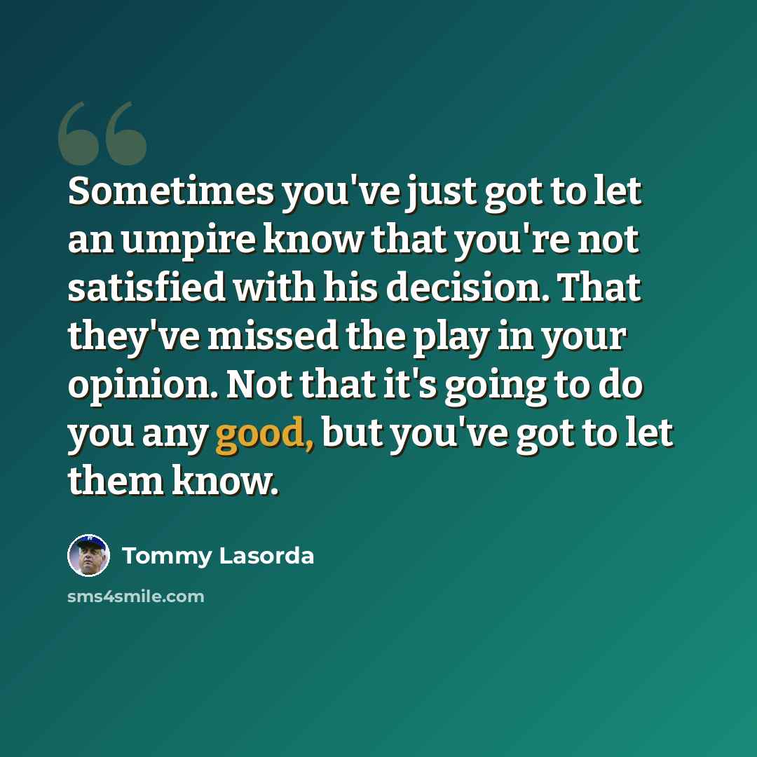 “Sometimes you've just got to let an umpire know that you're not satisfied with his decision. That they've missed the play in your opinion. Not that it's going to do you any good, but you've got to let them know.” quote by Tommy Lasorda