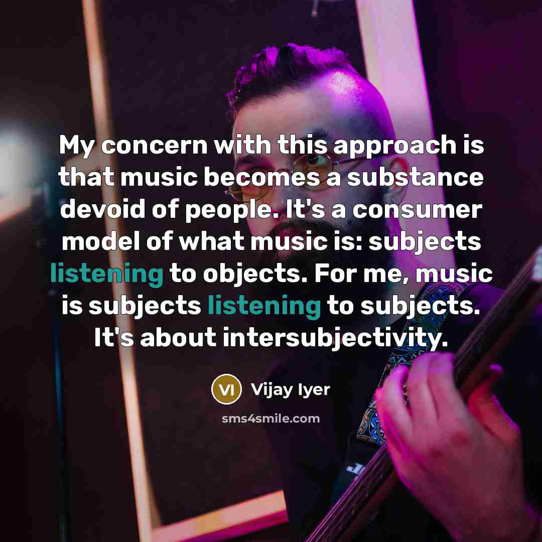 “My concern with this approach is that music becomes a substance devoid of people. It's a consumer model of what music is: subjects listening to objects. For me, music is subjects listening to subjects. It's about intersubjectivity.” quote by Vijay Iyer